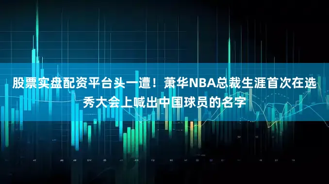 股票实盘配资平台头一遭！萧华NBA总裁生涯首次在选秀大会上喊出中国球员的名字