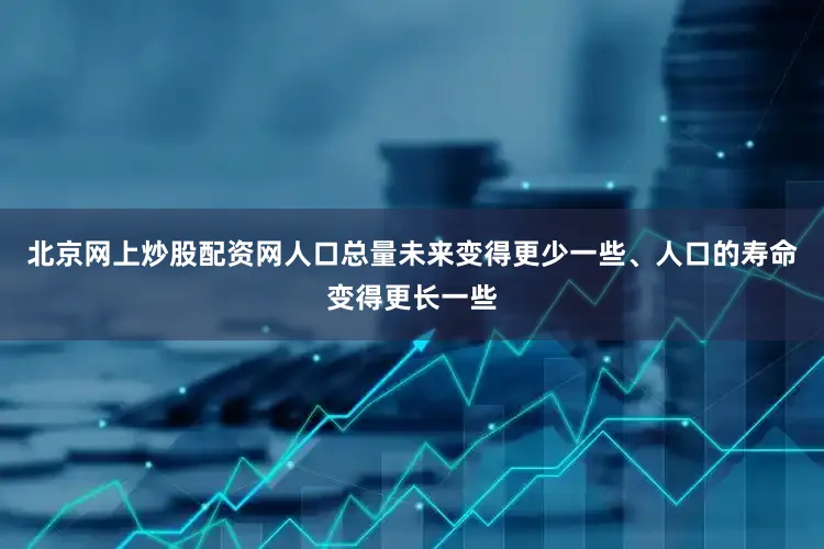 北京网上炒股配资网人口总量未来变得更少一些、人口的寿命变得更长一些