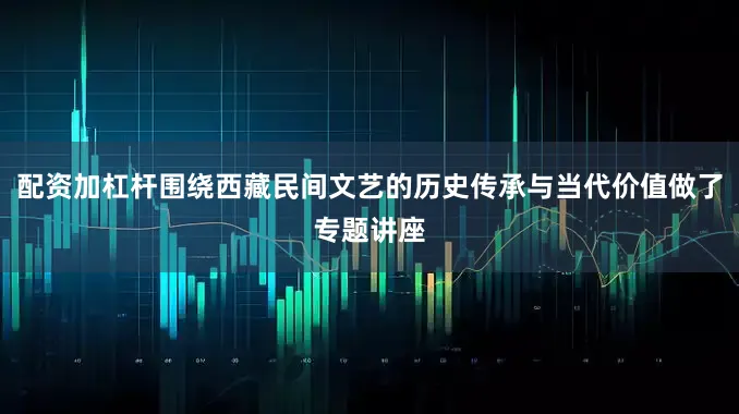 配资加杠杆围绕西藏民间文艺的历史传承与当代价值做了专题讲座