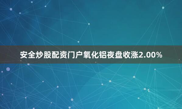 安全炒股配资门户氧化铝夜盘收涨2.00%