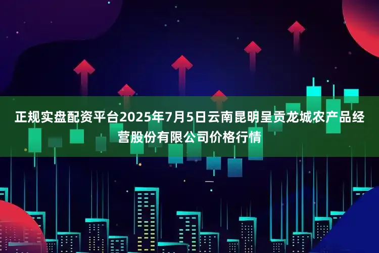 正规实盘配资平台2025年7月5日云南昆明呈贡龙城农产品经营股份有限公司价格行情
