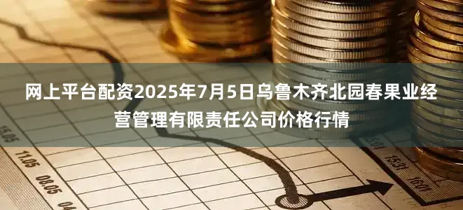 网上平台配资2025年7月5日乌鲁木齐北园春果业经营管理有限责任公司价格行情