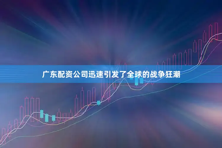 广东配资公司迅速引发了全球的战争狂潮