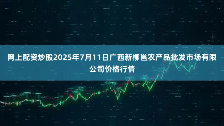网上配资炒股2025年7月11日广西新柳邕农产品批发市场有限公司价格行情