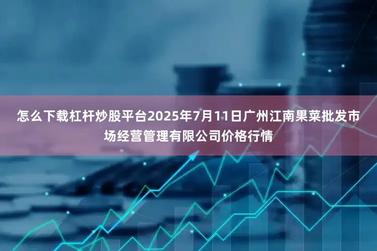 怎么下载杠杆炒股平台2025年7月11日广州江南果菜批发市场经营管理有限公司价格行情