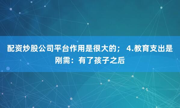 配资炒股公司平台作用是很大的； 4.教育支出是刚需：有了孩子之后