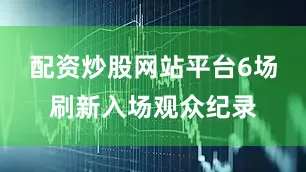 配资炒股网站平台6场刷新入场观众纪录