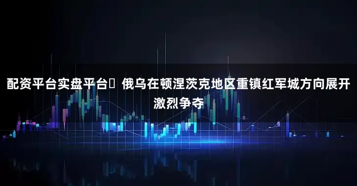 配资平台实盘平台	俄乌在顿涅茨克地区重镇红军城方向展开激烈争夺