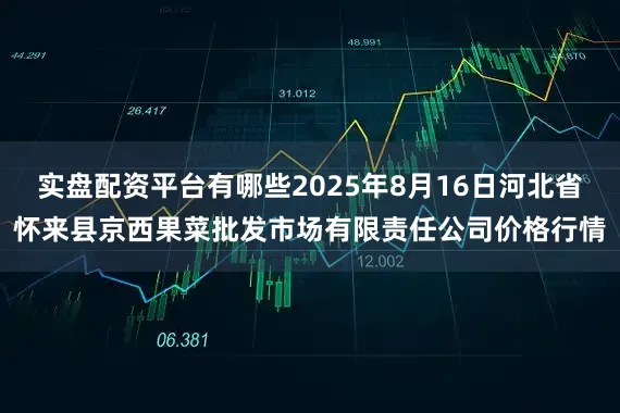 实盘配资平台有哪些2025年8月16日河北省怀来县京西果菜批发市场有限责任公司价格行情