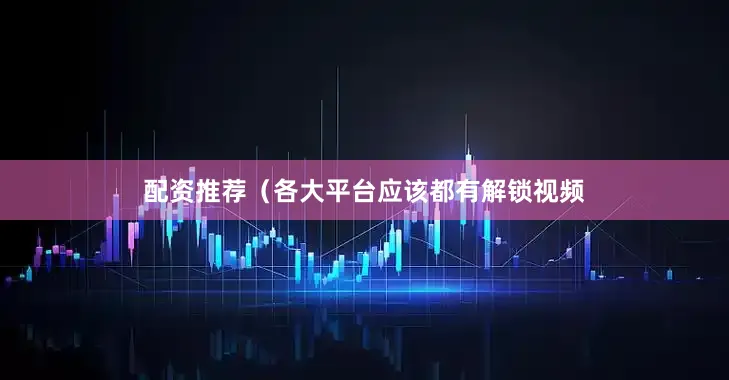 配资推荐（各大平台应该都有解锁视频