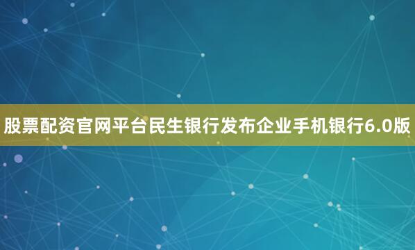 股票配资官网平台民生银行发布企业手机银行6.0版