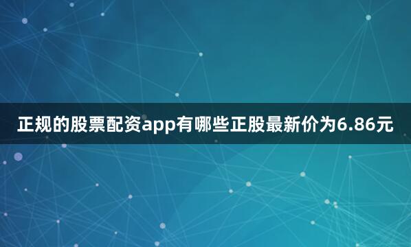 正规的股票配资app有哪些正股最新价为6.86元