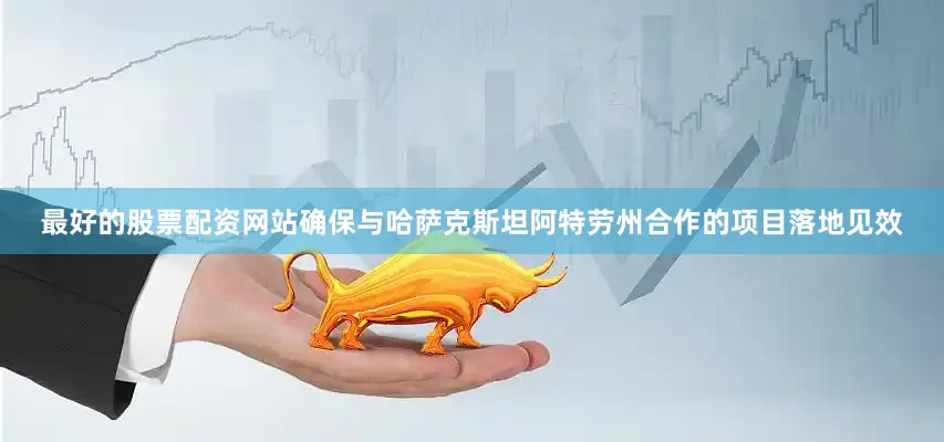 最好的股票配资网站确保与哈萨克斯坦阿特劳州合作的项目落地见效