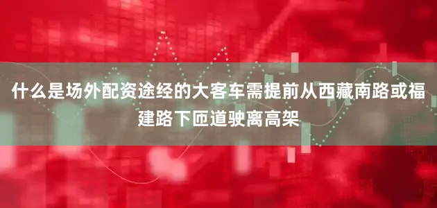什么是场外配资途经的大客车需提前从西藏南路或福建路下匝道驶离高架