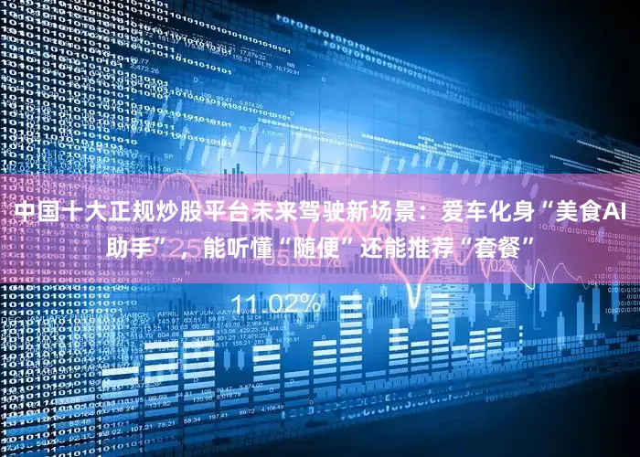 中国十大正规炒股平台未来驾驶新场景：爱车化身“美食AI助手” ，能听懂“随便”还能推荐“套餐”