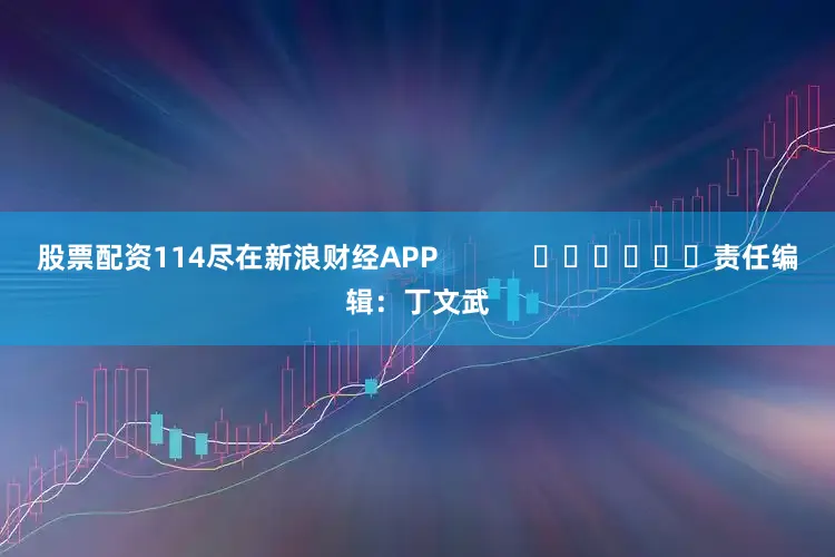 股票配资114尽在新浪财经APP            						责任编辑：丁文武