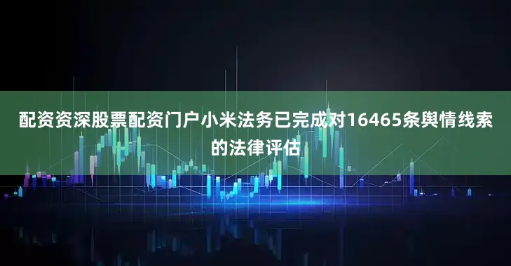 配资资深股票配资门户小米法务已完成对16465条舆情线索的法律评估