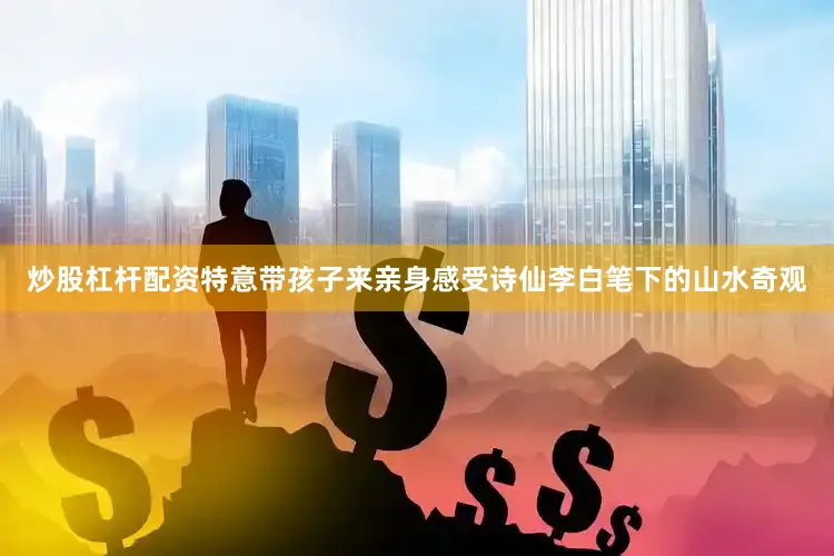 炒股杠杆配资特意带孩子来亲身感受诗仙李白笔下的山水奇观