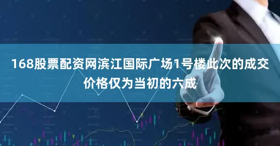 168股票配资网滨江国际广场1号楼此次的成交价格仅为当初的六成
