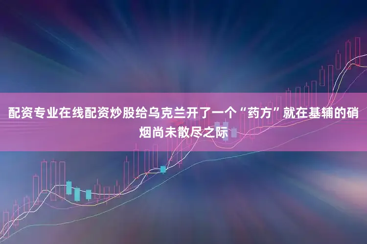配资专业在线配资炒股给乌克兰开了一个“药方”就在基辅的硝烟尚未散尽之际
